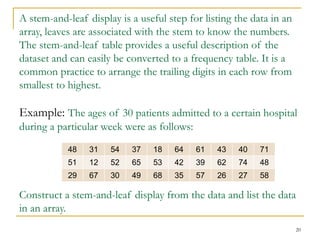 20
A stem-and-leaf display is a useful step for listing the data in an
array, leaves are associated with the stem to know the numbers.
The stem-and-leaf table provides a useful description of the
dataset and can easily be converted to a frequency table. It is a
common practice to arrange the trailing digits in each row from
smallest to highest.
Example: The ages of 30 patients admitted to a certain hospital
during a particular week were as follows:
Construct a stem-and-leaf display from the data and list the data
in an array.
48 31 54 37 18 64 61 43 40 71
51 12 52 65 53 42 39 62 74 48
29 67 30 49 68 35 57 26 27 58
 