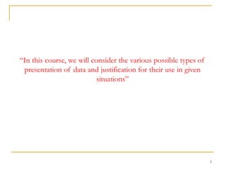 3
“In this course, we will consider the various possible types of
presentation of data and justification for their use in given
situations”
 