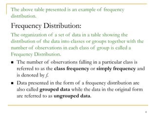 8
The above table presented is an example of frequency
distribution.
Frequency Distribution:
The organization of a set of data in a table showing the
distribution of the data into classes or groups together with the
number of observations in each class of group is called a
Frequency Distribution.
 The number of observations falling in a particular class is
referred to as the class frequency or simply frequency and
is denoted by f.
 Data presented in the form of a frequency distribution are
also called grouped data while the data in the original form
are referred to as ungrouped data.
 