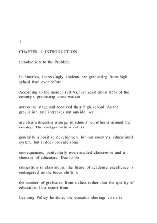 1
CHAPTER 1. INTRODUCTION
Introduction to the Problem
In America, increasingly students are graduating from high
school than ever before.
According to the Insider (2019), last yeast about 85% of the
country's graduating class walked
across the stage and received their high school. As the
graduation rate increases nationwide, we
are also witnessing a surge in schools' enrollment around the
country. The vast graduation rate is
generally a positive development for our country's educational
system, but it does provide some
consequences, particularly overcrowded classrooms and a
shortage of educators. Due to the
congestion in classrooms, the future of academic excellence is
endangered as the focus shifts to
the number of graduates from a class rather than the quality of
education. In a report from
Learning Policy Institute, the educator shortage crisis is
 