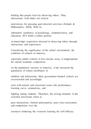 holding that people learn by observing others. Thus,
interactions with others are critical
motivations for pursuing goal-directed activities (Schunk &
DiBenedetto, 2020). With its
substantial usefulness in psychology, communication, and
education, SCT holds a robust portion
on knowledge acquisition directed to observing others through
interactions and experiences.
Considering the significance of the school environment, the
condition of schools in America,
especially public schools in low-income areas, is inappropriate
for salient academic competition.
As the population increase in America, it has increased the
population of school enrollment in
children and adolescents. Most government-funded schools are
overcrowded and accordingly
exist with natural and classroom issues like performance,
learning curve, commotions, and
fighting among students. Therefore, the arising elements in the
crowded classrooms relate to
poor interactions, limited participation, poor class assessment,
and competition over the
resources hindering the vicarious learning for self-efficacy.
 