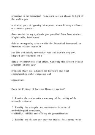 presented in the theoretical framework section above. In light of
the studies you
reviewed, present opposing viewpoints, disconfirming evidence,
or counterarguments
those studies or any synthesis you provided from those studies.
If applicable, incorporate
debates or opposing views within the theoretical framework or
literature review section if
you like and briefly summarize here and explain why you
adopted one viewpoint on a
debate or controversy over others. Conclude this section with an
argument of how your
proposed study will advance the literature and what
characteristics make it rigorous and
appropriate.
Does the Critique of Previous Research section?
1. Provide the reader with a summary of the quality of the
research reviewed
2. Identify the strengths and weaknesses in terms of
methodological soundness,
credibility, validity and efficacy for generalizations
3. Identify and discuss any previous studies that seemed weak
 
