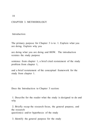 18
CHAPTER 3. METHODOLOGY
Introduction
The primary purpose for Chapter 3 is to: 1. Explain what you
are doing. Explain why you
are doing what you are doing and HOW. The introduction
restates the study purpose
sentence from chapter 1, a brief cited restatement of the study
problem from chapter 1,
and a brief restatement of the conceptual framework for the
study from chapter 1.
.
Does the Introduction to Chapter 3 section:
1. Describe for the reader what the study is designed to do and
why
2. Briefly recap the research focus, the general purpose, and
the research
question(s) and/or hypotheses of the study
3. Identify the general purpose for the study
 