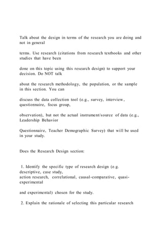 Talk about the design in terms of the research you are doing and
not in general
terms. Use research (citations from research textbooks and other
studies that have been
done on this topic using this research design) to support your
decision. Do NOT talk
about the research methodology, the population, or the sample
in this section. You can
discuss the data collection tool (e.g., survey, interview ,
questionnaire, focus group,
observation), but not the actual instrument/source of data (e.g.,
Leadership Behavior
Questionnaire, Teacher Demographic Survey) that will be used
in your study.
Does the Research Design section:
1. Identify the specific type of research design (e.g.
descriptive, case study,
action research, correlational, causal-comparative, quasi-
experimental
and experimental) chosen for the study.
2. Explain the rationale of selecting this particular research
 