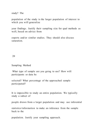 study? The
population of the study is the larger population of interest to
which you will generalize
your findings. Justify their sampling size for qual methods as
well, based on advice from
experts and/or similar studies. They should also discuss
saturation.
20
Sampling Method
What type of sample are you going to use? How will
participants or data be
selected? What percentage of the approached sample
participated?
It is impossible to study an entire population. We typically
study a subset of
people drawn from a larger population and may use inferential
statistics/information to make an inference from the sample
back to the
population. Justify your sampling approach.
 