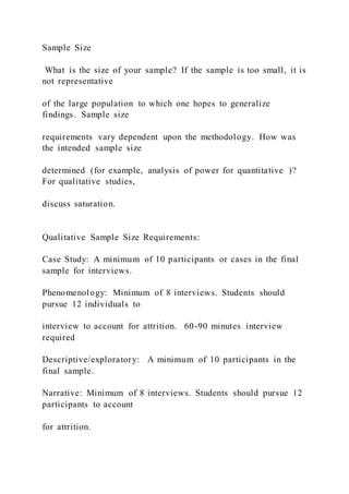 Sample Size
What is the size of your sample? If the sample is too small, it is
not representative
of the large population to which one hopes to generalize
findings. Sample size
requirements vary dependent upon the methodology. How was
the intended sample size
determined (for example, analysis of power for quantitative )?
For qualitative studies,
discuss saturation.
Qualitative Sample Size Requirements:
Case Study: A minimum of 10 participants or cases in the final
sample for interviews.
Phenomenology: Minimum of 8 interviews. Students should
pursue 12 individuals to
interview to account for attrition. 60-90 minutes interview
required
Descriptive/exploratory: A minimum of 10 participants in the
final sample.
Narrative: Minimum of 8 interviews. Students should pursue 12
participants to account
for attrition.
 