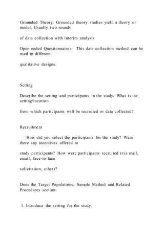 Grounded Theory: Grounded theory studies yield a theory or
model. Usually two rounds
of data collection with interim analysis
Open ended Questionnaires: This data collection method can be
used in different
qualitative designs.
Setting
Describe the setting and participants in the study. What is the
setting/location
from which participants will be recruited or data collected?
Recruitment
How did you select the participants for the study? Were
there any incentives offered to
study participants? How were participants recruited (via mail,
email, face-to-face
solicitation, other)?
Does the Target Populations, Sample Method and Related
Procedures section:
1. Introduce the setting for the study.
 