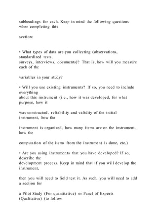 subheadings for each. Keep in mind the following questions
when completing this
section:
• What types of data are you collecting (observations,
standardized tests,
surveys, interviews, documents)? That is, how will you measure
each of the
variables in your study?
• Will you use existing instruments? If so, you need to include
everything
about this instrument (i.e., how it was developed, for what
purpose, how it
was constructed, reliability and validity of the initial
instrument, how the
instrument is organized, how many items are on the instrument,
how the
computation of the items from the instrument is done, etc.)
• Are you using instruments that you have developed? If so,
describe the
development process. Keep in mind that if you will develop the
instrument,
then you will need to field test it. As such, you will need to add
a section for
a Pilot Study (For quantitative) or Panel of Experts
(Qualitative) (to follow
 