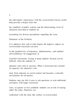 5
the individuals' experiences with the overcrowded classes would
help provide a deeper look into
the condition of public schools and the deteriorating level of
education provided to students by
accounting for diverse perceptions regarding the issue.
Statement of the Problem.
It is unknown how and to what degree the negative impact an
overcrowded classroom can have
on the productivity of educators, administrators, and students'
self-confidence be exaggerated in
crowded classrooms. Trying to keep students focused can be
difficult when the students to
educator ratio start to increase. When a classroom has reached
its capacity, the educator's role
turns from educator to crowd control and becomes a stressful
environment for all parties.
Students may not feel it easy to ask questions or seek additional
assistance with larger classroom
sizes, so quieter or less confident students are at risk of staying
under the radar. Educators are
confronted with the tasks that surface in overcrowded
 