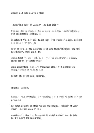design and data analysis plans
Trustworthiness or Validity and Reliability
For qualitative studies, this section is entitled Trustworthiness.
For quantitative studies, it
is entitled Validity and Reliability. For trustworthiness, present
a rationale for how the
four criteria for the assurances of data trustworthiness are met
(credibility, transferability,
dependability, and confirmability). For quantitative studies,
justification for appropriate
data assumption tests are presented along with appropriate
interpretation of validity and
reliability of the data gathered.
Internal Validity
Discuss your strategies for ensuring the internal validity of your
proposed
research design; in other words, the internal validity of your
study. Internal validity in a
quantitative study is the extent to which a study and its data
results allow the researcher
 