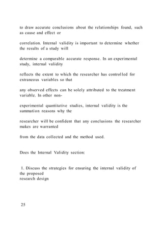 to draw accurate conclusions about the relationships found, such
as cause and effect or
correlation. Internal validity is important to determine whether
the results of a study will
determine a comparable accurate response. In an experimental
study, internal validity
reflects the extent to which the researcher has control led for
extraneous variables so that
any observed effects can be solely attributed to the treatment
variable. In other non-
experimental quantitative studies, internal validity is the
summation reasons why the
researcher will be confident that any conclusions the researcher
makes are warranted
from the data collected and the method used.
Does the Internal Validity section:
1. Discuss the strategies for ensuring the internal validity of
the proposed
research design
25
 