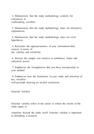 2. Demonstrate that the study methodology controls for
extraneous or
confounding variables
3. Demonstrate that the study methodology rules out alternative
explanations
4. Demonstrate that the study methodology rules out rival
hypotheses
5. Reiterates the appropriateness of your instruments/data
sources in terms of
the validity and reliability
6. Discuss the sample size relative to confidence limits and
statistical power.
7. Emphasize the triangulation that you have incorporated in
your method
8. Emphasize how the limitations in your study and selection of
key variables
will preclude drawing an invalid conclusion
External Validity
External validity refers to the extent to which the results of the
study apply to
situations beyond the study itself. External validity is important
to defending a research
 