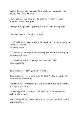 method because it determines how applicable research is to
beyond the study. Discuss
your strategies for ensuring the external validity of your
proposed study. Will your
findings have potential generalizability? Why or why not?
Does the External Validity section?
1. Identify the extent to which the results of the study apply to
situations beyond
the study itself
2. Discuss the strategies for ensuring the external validity of
the proposed study
3. Describes how the findings will have potential
generalizability
Trustworthiness: (for Qualitative Studies)
Trustworthiness is the term used to describe the elements that
establish the credibility,
transferability, dependability, and confirmability of the study.
Strategies generally
include rigorous techniques and methods, thick description,
audit trails, evident
methodological processes and procedures, well-defined coding,
ample examples of
 