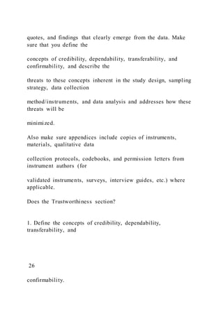 quotes, and findings that clearly emerge from the data. Make
sure that you define the
concepts of credibility, dependability, transferability, and
confirmability, and describe the
threats to these concepts inherent in the study design, sampling
strategy, data collection
method/instruments, and data analysis and addresses how these
threats will be
minimized.
Also make sure appendices include copies of instruments,
materials, qualitative data
collection protocols, codebooks, and permission letters from
instrument authors (for
validated instruments, surveys, interview guides, etc.) where
applicable.
Does the Trustworthiness section?
1. Define the concepts of credibility, dependability,
transferability, and
26
confirmability.
 