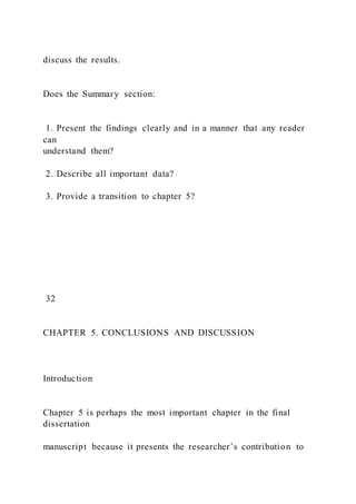 discuss the results.
Does the Summary section:
1. Present the findings clearly and in a manner that any reader
can
understand them?
2. Describe all important data?
3. Provide a transition to chapter 5?
32
CHAPTER 5. CONCLUSIONS AND DISCUSSION
Introduction
Chapter 5 is perhaps the most important chapter in the final
dissertation
manuscript because it presents the researcher’s contribution to
 