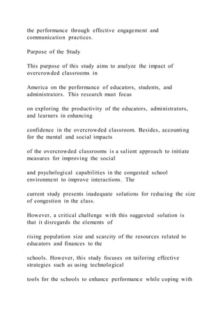 the performance through effective engagement and
communication practices.
Purpose of the Study
This purpose of this study aims to analyze the impact of
overcrowded classrooms in
America on the performance of educators, students, and
administrators. This research must focus
on exploring the productivity of the educators, administrators,
and learners in enhancing
confidence in the overcrowded classroom. Besides, accounting
for the mental and social impacts
of the overcrowded classrooms is a salient approach to initiate
measures for improving the social
and psychological capabilities in the congested school
environment to improve interactions. The
current study presents inadequate solutions for reducing the size
of congestion in the class.
However, a critical challenge with this suggested solution is
that it disregards the elements of
rising population size and scarcity of the resources related to
educators and finances to the
schools. However, this study focuses on tailoring effective
strategies such as using technological
tools for the schools to enhance performance while coping with
 