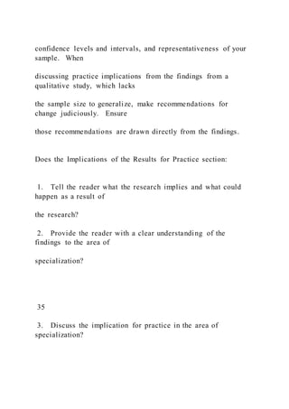 confidence levels and intervals, and representativeness of your
sample. When
discussing practice implications from the findings from a
qualitative study, which lacks
the sample size to generalize, make recommendations for
change judiciously. Ensure
those recommendations are drawn directly from the findings.
Does the Implications of the Results for Practice section:
1. Tell the reader what the research implies and what could
happen as a result of
the research?
2. Provide the reader with a clear understanding of the
findings to the area of
specialization?
35
3. Discuss the implication for practice in the area of
specialization?
 
