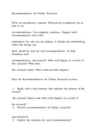 Recommendations for Further Research
Write an introductory sentence followed by a numbered list of
four to six
recommendations. Use complete sentences. Support each
recommendation with a full
explanation for why you are making it. Include the methodology
and/or the design you
think should be used for each recommendation. To help
formulate each
recommendation, ask yourself: What will happen as a result of
this research? What does
this research imply? What could possibly happen?
Does the Recommendations for Further Research section:
1. Begin with a lead sentence that explains the purpose of the
section?
the research implies and what could happen as a result of
the research?
2. Provide recommendations for further research?
specialization?
3. Explain the rationale for each recommendation?
 