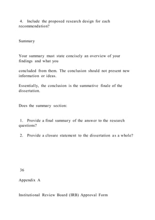 4. Include the proposed research design for each
recommendation?
Summary
Your summary must state concisely an overview of your
findings and what you
concluded from them. The conclusion should not present new
information or ideas.
Essentially, the conclusion is the summative finale of the
dissertation.
Does the summary section:
1. Provide a final summary of the answer to the research
questions?
2. Provide a closure statement to the dissertation as a whole?
36
Appendix A
Institutional Review Board (IRB) Approval Form
 