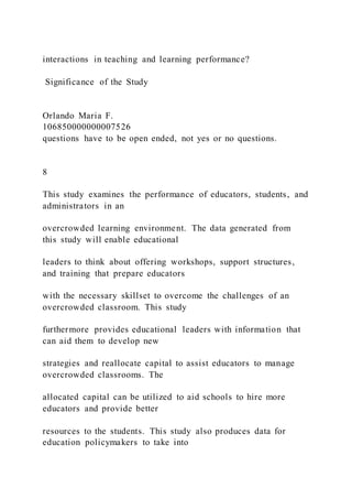 interactions in teaching and learning performance?
Significance of the Study
Orlando Maria F.
106850000000007526
questions have to be open ended, not yes or no questions.
8
This study examines the performance of educators, students, and
administrators in an
overcrowded learning environment. The data generated from
this study will enable educational
leaders to think about offering workshops, support structures,
and training that prepare educators
with the necessary skillset to overcome the challenges of an
overcrowded classroom. This study
furthermore provides educational leaders with information that
can aid them to develop new
strategies and reallocate capital to assist educators to manage
overcrowded classrooms. The
allocated capital can be utilized to aid schools to hire more
educators and provide better
resources to the students. This study also produces data for
education policymakers to take into
 