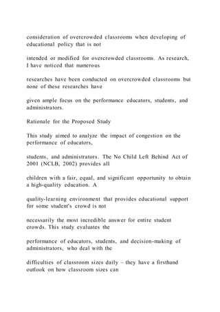 consideration of overcrowded classrooms when developing of
educational policy that is not
intended or modified for overcrowded classrooms. As research,
I have noticed that numerous
researches have been conducted on overcrowded classrooms but
none of these researches have
given ample focus on the performance educators, students, and
administrators.
Rationale for the Proposed Study
This study aimed to analyze the impact of congestion on the
performance of educators,
students, and administrators. The No Child Left Behind Act of
2001 (NCLB, 2002) provides all
children with a fair, equal, and significant opportunity to obtain
a high-quality education. A
quality-learning environment that provides educational support
for some student's crowd is not
necessarily the most incredible answer for entire student
crowds. This study evaluates the
performance of educators, students, and decision-making of
administrators, who deal with the
difficulties of classroom sizes daily – they have a firsthand
outlook on how classroom sizes can
 