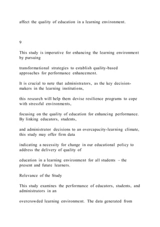 affect the quality of education in a learning environment.
9
This study is imperative for enhancing the learning environment
by pursuing
transformational strategies to establish quality-based
approaches for performance enhancement.
It is crucial to note that administrators, as the key decision-
makers in the learning institutions,
this research will help them devise resilience programs to cope
with stressful environments,
focusing on the quality of education for enhancing performance.
By linking educators, students,
and administrator decisions to an overcapacity-learning climate,
this study may offer firm data
indicating a necessity for change in our educational policy to
address the delivery of quality of
education in a learning environment for all students – the
present and future learners.
Relevance of the Study
This study examines the performance of educators, students, and
administrators in an
overcrowded learning environment. The data generated from
 