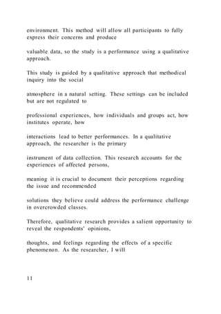 environment. This method will allow all participants to fully
express their concerns and produce
valuable data, so the study is a performance using a qualitative
approach.
This study is guided by a qualitative approach that methodical
inquiry into the social
atmosphere in a natural setting. These settings can be included
but are not regulated to
professional experiences, how individuals and groups act, how
institutes operate, how
interactions lead to better performances. In a qualitative
approach, the researcher is the primary
instrument of data collection. This research accounts for the
experiences of affected persons,
meaning it is crucial to document their perceptions regarding
the issue and recommended
solutions they believe could address the performance challenge
in overcrowded classes.
Therefore, qualitative research provides a salient opportunity to
reveal the respondents' opinions,
thoughts, and feelings regarding the effects of a specific
phenomenon. As the researcher, I will
11
 