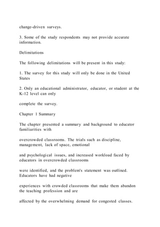 change-driven surveys.
3. Some of the study respondents may not provide accurate
information.
Delimitations
The following delimitations will be present in this study:
1. The survey for this study will only be done in the United
States
2. Only an educational administrator, educator, or student at the
K-12 level can only
complete the survey.
Chapter 1 Summary
The chapter presented a summary and background to educator
familiarities with
overcrowded classrooms. The trials such as discipline,
management, lack of space, emotional
and psychological issues, and increased workload faced by
educators in overcrowded classrooms
were identified, and the problem's statement was outlined.
Educators have had negative
experiences with crowded classrooms that make them abandon
the teaching profession and are
affected by the overwhelming demand for congested classes.
 