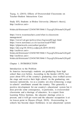 Tayeg, A. (2015). Effects of Overcrowded Classrooms on
Teacher-Student Interactions Case
Study EFL Students at Biskra University [Master's thesis].
http://archives.univ-
biskra.dz/bitstream/123456789/5846/1/Tayeg%20Asma%20.pdf
https://www.weareteachers.com/what-is-classroom-
management/
https://www2.ed.gov/policy/elsec/leg/esea02/pg1.html
https://www.newtimes.co.rw/section/read/97865
https://plpnetwork.com/author/geralyn/
https://doi.org/10.1016/j.cedpsych.2019.101832
http://archives.univ-
biskra.dz/bitstream/123456789/5846/1/Tayeg%20Asma%20.pdf
http://archives.univ-
biskra.dz/bitstream/123456789/5846/1/Tayeg%20Asma%20.pdf
Chapter 1. INTRODUCTION
Introduction to the Problem
In America increasingly students are graduating from high
school than ever before. According to the Insider (2019), last
yeast about 85% of the country's graduating class walked across
the stage and receive their high school. As the graduating rate
increase nationwide, we as a country are also witnessing a surge
in schools’ enrollment around the country. This generally a
positive development for our country's educational system but it
does provide some consequence, in particular, is overcrowded
classrooms and a shortage of educators. In a report from
Learning Policy Institute, the educator shortage crisis is
present, and it will get worst and the educator occupation is at
its lowest point in 20years (Floyd, 2019). Overcrowding in
schools has become major fretfulness in our educational system
 