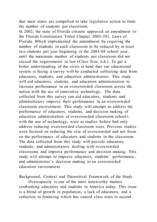 that most states are compelled to take legislative action to limit
the number of students per classroom.
In 2002, the state of Florida citizens approved an amendment to
the Florida Constitution Titled Chapter 2003-391, Laws of
Florida. Which implemented the amendment by requiring the
number of students in each classroom to be reduced by at least
two students per year beginning in the 2003-04 school year,
until the maximum number of students per classroom did not
exceed the requirements in law (Class Size, n.d.). To get a
better understanding of the crisis at hand that our educational
system is facing a survey will be conducted collecting data from
educators, students, and education administrators. This study
will aid educators, students, and education administration to
increase performance in an overcrowded classroom across the
nation with the use of innovative technology. The data
collected from this survey can aid educators, students and
administrators improve their performance in an overcrowded
classroom environment. This study will attempt to address the
performance of educators, students, and decision making of
education administration of overcrowded classroom school s
with the use of technology; were as studies before had only
address reducing overcrowded classroom sizes. Previous studies
were focused on reducing the size of overcrowded and not focus
on the performance of educators and students in the classroom.
The data collected from this study will provide educators,
students, and administrators dealing with overcrowded
classrooms and improve performance and decision making. This
study will attempt to improve educators, students’ performance,
and administrator’s decision making in an overcrowded
education environment.
Background, Context and Theoretical Framework of the Study
Overcapacity is one of the most noteworthy matters
confronting educators and students in America today. This issue
is a blend of growth in population, a lack of educators, and a
reduction in financing which has caused class sizes to ascend.
 