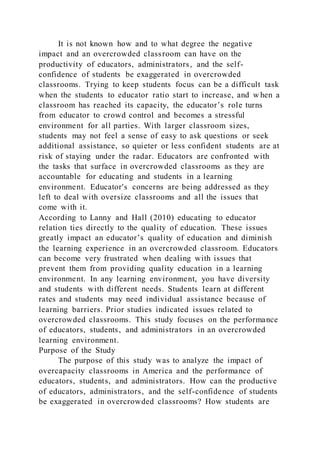 It is not known how and to what degree the negative
impact and an overcrowded classroom can have on the
productivity of educators, administrators, and the self-
confidence of students be exaggerated in overcrowded
classrooms. Trying to keep students focus can be a difficult task
when the students to educator ratio start to increase, and w hen a
classroom has reached its capacity, the educator’s role turns
from educator to crowd control and becomes a stressful
environment for all parties. With larger classroom sizes,
students may not feel a sense of easy to ask questions or seek
additional assistance, so quieter or less confident students are at
risk of staying under the radar. Educators are confronted with
the tasks that surface in overcrowded classrooms as they are
accountable for educating and students in a learning
environment. Educator's concerns are being addressed as they
left to deal with oversize classrooms and all the issues that
come with it.
According to Lanny and Hall (2010) educating to educator
relation ties directly to the quality of education. These issues
greatly impact an educator’s quality of education and diminish
the learning experience in an overcrowded classroom. Educators
can become very frustrated when dealing with issues that
prevent them from providing quality education in a learning
environment. In any learning environment, you have diversity
and students with different needs. Students learn at different
rates and students may need individual assistance because of
learning barriers. Prior studies indicated issues related to
overcrowded classrooms. This study focuses on the performance
of educators, students, and administrators in an overcrowded
learning environment.
Purpose of the Study
The purpose of this study was to analyze the impact of
overcapacity classrooms in America and the performance of
educators, students, and administrators. How can the productive
of educators, administrators, and the self-confidence of students
be exaggerated in overcrowded classrooms? How students are
 
