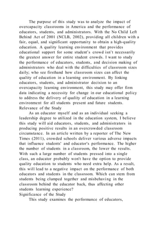 The purpose of this study was to analyze the impact of
overcapacity classrooms in America and the performance of
educators, students, and administrators. With the No Child Left
Behind Act of 2001 (NCLB, 2002), providing all children with a
fair, equal, and significant opportunity to obtain a high-quality
education. A quality learning environment that provides
educational support for some student’s crowd isn’t necessarily
the greatest answer for entire student crowds. I want to study
the performance of educators, students, and decision making of
administrators who deal with the difficulties of classroom sizes
daily; who see firsthand how classroom sizes can affect the
quality of education in a learning environment. By linking
educators, students, and administrator decision to an
overcapacity learning environment, this study may offer firm
data indicating a necessity for change in our educational policy
to address the delivery of quality of education in a learning
environment for all students present and future students.
Relevance of the Study
As an educator myself and as an individual seeking a
leadership degree to utilized in the education system, I believe
this study will aid educators, students, and administrators in
producing positive results in an overcrowded classroom
circumstance. In an article written by a reporter of The New
Times (2011), crowded schools deliver various adverse impacts
that influence students' and educator's performance. The higher
the number of students in a classroom, the lower the results.
With such a large number of students pressed into a single
class, an educator probably won't have the option to provide
quality education to students who need extra help. As a result,
this will lead to a negative impact on the performance of both
educators and students in the classroom. Which can stem from
students being clumped together and misbehaving in the
classroom behind the educator back, thus affecting other
students learning experience?
Significance of the Study
This study examines the performance of educators,
 