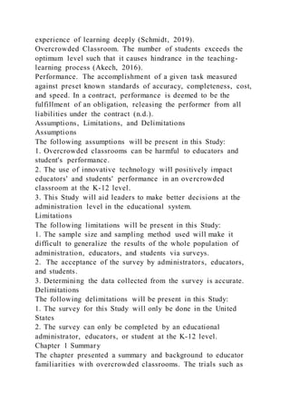 experience of learning deeply (Schmidt, 2019).
Overcrowded Classroom. The number of students exceeds the
optimum level such that it causes hindrance in the teaching-
learning process (Akech, 2016).
Performance. The accomplishment of a given task measured
against preset known standards of accuracy, completeness, cost,
and speed. In a contract, performance is deemed to be the
fulfillment of an obligation, releasing the performer from all
liabilities under the contract (n.d.).
Assumptions, Limitations, and Delimitations
Assumptions
The following assumptions will be present in this Study:
1. Overcrowded classrooms can be harmful to educators and
student's performance.
2. The use of innovative technology will positively impact
educators' and students' performance in an overcrowded
classroom at the K-12 level.
3. This Study will aid leaders to make better decisions at the
administration level in the educational system.
Limitations
The following limitations will be present in this Study:
1. The sample size and sampling method used will make it
difficult to generalize the results of the whole population of
administration, educators, and students via surveys.
2. The acceptance of the survey by administrators, educators,
and students.
3. Determining the data collected from the survey is accurate.
Delimitations
The following delimitations will be present in this Study:
1. The survey for this Study will only be done in the United
States
2. The survey can only be completed by an educational
administrator, educators, or student at the K-12 level.
Chapter 1 Summary
The chapter presented a summary and background to educator
familiarities with overcrowded classrooms. The trials such as
 
