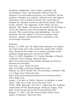 discipline, management, lack of space, emotional and
psychological issues, and increased workload faced by
educators in overcrowded classrooms were identified, and the
problem's statement was outlined. Educators have had negative
experiences with crowded classrooms that caused them to
abandon the education profession and become deeply affected
by this situation. The importance of this Study was also
outlined. This chapter will present the rationale for the Study as
well as the objectives and critical questions guiding the
research. The research design and methodology were also
presented. The next chapter will review literature about
educators, students and administration experiences with
overcrowded classrooms.
Reference
Krause, A. (2020, July 20). High-school graduates are taking a
new kind of gap year as the coronavirus upends their college
plans. Retrieved from https://www.insider.com/high-school-
graduates-taking-gap-years-coronavirus-2020-7
Floyd, D. (2019, September 17). Teacher Shortage in Schools –
a National Crisis Looming. Retrieved from
https://www.nfhs.org/articles/teacher-shortage-in-schools-a-
national-crisis-looming/
Class Size. (n.d.). Retrieved from
http://www.fldoe.org/finance/budget/class-size/
Hachem, H. (2019, October 04). Overcrowding in Schools: Why
is it a Huge Issue? Retrieved from
https://patch.com/michigan/dearborn/overcrowding-schools-
why-it-huge-issue
Lannoy, A.,& Hall, K. (2010). Statistics on children in South
Africa. Cape Town: Cape Town University Press.
NCLB. (2002, December 19). Title I - Improving The Academic
Achievement Of The Disadvantaged. Retrieved August, from
https://www2.ed.gov/policy/elsec/leg/esea02/pg1.html
Reporter, T. (2011, July 08). Overcrowded schools lower
quality of education. Retrieved from
 