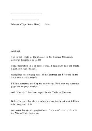 ________________________
_____________________
Witness (Type Name Here) Date
Abstract
The target length of the abstract in St. Thomas University
doctoral dissertations is 250
words formatted in one double-spaced paragraph (do not create
a justified right margin).
Guidelines for development of the abstract can be found in the
APA Publication Manual
Edition currently used by the university. Note that the Abstract
page has no page number
and “Abstract” does not appear in the Table of Contents.
Delete this text but do not delete the section break that follows
this paragraph; it is
necessary for correct pagination—if you can’t see it, click on
the ¶Show/Hide button on
 
