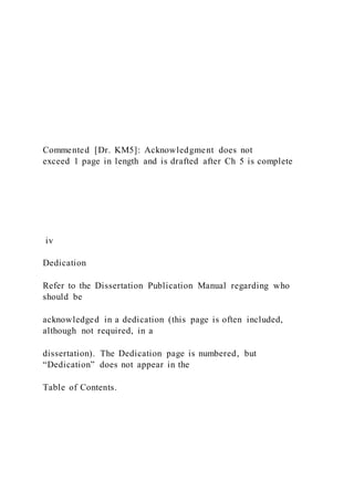 Commented [Dr. KM5]: Acknowledgment does not
exceed 1 page in length and is drafted after Ch 5 is complete
iv
Dedication
Refer to the Dissertation Publication Manual regarding who
should be
acknowledged in a dedication (this page is often included,
although not required, in a
dissertation). The Dedication page is numbered, but
“Dedication” does not appear in the
Table of Contents.
 