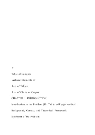 v
Table of Contents
Acknowledgments iv
List of Tables
List of Charts or Graphs
CHAPTER 1. INTRODUCTION
Introduction to the Problem (Hit Tab to add page numbers)
Background, Context, and Theoretical Framework
Statement of the Problem
 