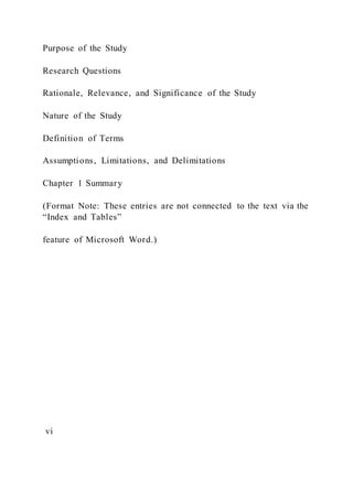 Purpose of the Study
Research Questions
Rationale, Relevance, and Significance of the Study
Nature of the Study
Definition of Terms
Assumptions, Limitations, and Delimitations
Chapter 1 Summary
(Format Note: These entries are not connected to the text via the
“Index and Tables”
feature of Microsoft Word.)
vi
 