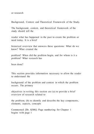 or research
Background, Context and Theoretical Framework of the Study.
The background, context, and theoretical framework of the
study should tell the
reader what has happened in the past to create the problem or
need today. It is a brief
historical overview that answers these questions: What do we
know? What created the
problem? When did the problem begin, and for whom is it a
problem? What research has
been done?
This section provides information necessary to allow the reader
to understand the
background of the problem and context in which the problem
occurs. The primary
objectives in writing this section are (a) to provide a brief
overview of research related to
the problem; (b) to identify and describe the key components,
elements, aspects, concepts
Commented [Dr. KM6]: Page numbering for Chapter 1
begins with page 1
 