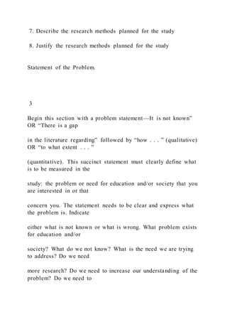 7. Describe the research methods planned for the study
8. Justify the research methods planned for the study
Statement of the Problem.
3
Begin this section with a problem statement—It is not known”
OR “There is a gap
in the literature regarding” followed by “how . . . ” (qualitative)
OR “to what extent . . . ”
(quantitative). This succinct statement must clearly define what
is to be measured in the
study: the problem or need for education and/or society that you
are interested in or that
concern you. The statement needs to be clear and express what
the problem is. Indicate
either what is not known or what is wrong. What problem exists
for education and/or
society? What do we not know? What is the need we are trying
to address? Do we need
more research? Do we need to increase our understanding of the
problem? Do we need to
 