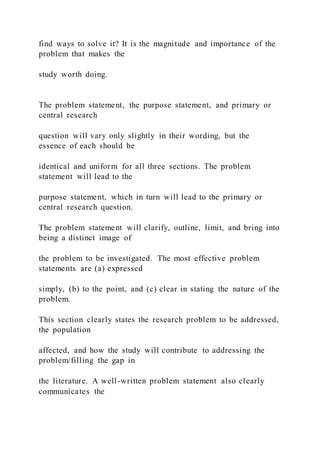 find ways to solve it? It is the magnitude and importance of the
problem that makes the
study worth doing.
The problem statement, the purpose statement, and primary or
central research
question will vary only slightly in their wording, but the
essence of each should be
identical and uniform for all three sections. The problem
statement will lead to the
purpose statement, which in turn will lead to the primary or
central research question.
The problem statement will clarify, outline, limit, and bring into
being a distinct image of
the problem to be investigated. The most effective problem
statements are (a) expressed
simply, (b) to the point, and (c) clear in stating the nature of the
problem.
This section clearly states the research problem to be addressed,
the population
affected, and how the study will contribute to addressing the
problem/filling the gap in
the literature. A well-written problem statement also clearly
communicates the
 