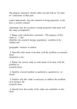 The purpose statement should either (a) end with an “in order
to” conclusion so that your
reader understands why the research is being proposed, or (b)
have a second sentence
explaining why the research is being proposed (what goal will
the study accomplish?)
1. Begin with a declarative statement, "The purpose of this
study is...." that
identifies the research design, population, variables to be
studied and
geographic location in context
2. Describe what needs to be done with the problem or research
focus
identified so far
3. Relate the current study to what needs to be done with the
problem or
research focus
4. Identify research method as qualitative, quantitative, or
mixed.
5. Explain why this study is necessary to address the problem
or to advance the
research focus
6. Specify how the results of the study can contribute to this
field
 