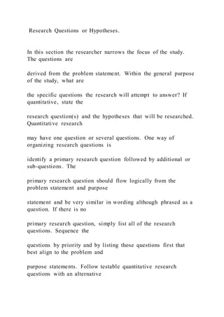 Research Questions or Hypotheses.
In this section the researcher narrows the focus of the study.
The questions are
derived from the problem statement. Within the general purpose
of the study, what are
the specific questions the research will attempt to answer? If
quantitative, state the
research question(s) and the hypotheses that will be researched.
Quantitative research
may have one question or several questions. One way of
organizing research questions is
identify a primary research question followed by additional or
sub-questions. The
primary research question should flow logically from the
problem statement and purpose
statement and be very similar in wording although phrased as a
question. If there is no
primary research question, simply list all of the research
questions. Sequence the
questions by priority and by listing those questions first that
best align to the problem and
purpose statements. Follow testable quantitative research
questions with an alternative
 