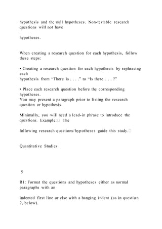 hypothesis and the null hypotheses. Non-testable research
questions will not have
hypotheses.
When creating a research question for each hypothesis, follow
these steps:
• Creating a research question for each hypothesis by rephrasing
each
hypothesis from “There is . . . .” to “Is there . . . ?”
• Place each research question before the corresponding
hypotheses.
You may present a paragraph prior to listing the research
question or hypothesis.
Minimally, you will need a lead-in phrase to introduce the
questi
Quantitative Studies
5
R1: Format the questions and hypotheses either as normal
paragraphs with an
indented first line or else with a hanging indent (as in question
2, below).
 