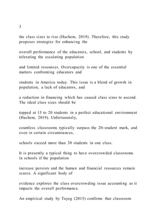 3
the class sizes to rise (Hachem, 2019). Therefore, this study
proposes strategies for enhancing the
overall performance of the educators, school, and students by
tolerating the escalating population
and limited resources. Overcapacity is one of the essential
matters confronting educators and
students in America today. This issue is a blend of growth in
population, a lack of educators, and
a reduction in financing which has caused class sizes to ascend.
The ideal class sizes should be
topped at 15 to 20 students in a perfect educational environment
(Hachem, 2019). Unfortunately,
countless classrooms typically surpass the 20-student mark, and
even in certain circumstances,
schools exceed more than 30 students in one class.
It is presently a typical thing to have overcrowded classrooms
in schools if the population
increase persists and the human and financial resources remain
scarce. A significant body of
evidence explores the class overcrowding issue accounting as it
impacts the overall performance.
An empirical study by Tayeg (2015) confirms that classroom
 