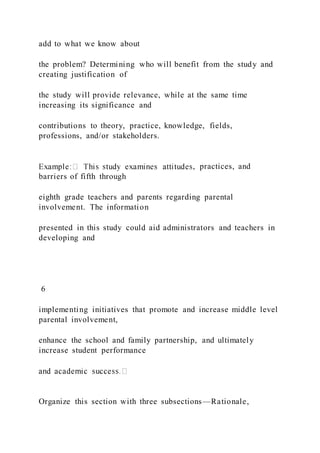 add to what we know about
the problem? Determining who will benefit from the study and
creating justification of
the study will provide relevance, while at the same time
increasing its significance and
contributions to theory, practice, knowledge, fields,
professions, and/or stakeholders.
, practices, and
barriers of fifth through
eighth grade teachers and parents regarding parental
involvement. The information
presented in this study could aid administrators and teachers in
developing and
6
implementing initiatives that promote and increase middle level
parental involvement,
enhance the school and family partnership, and ultimately
increase student performance
Organize this section with three subsections—Rationale,
 