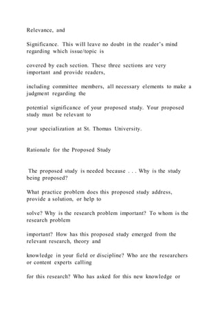 Relevance, and
Significance. This will leave no doubt in the reader’s mind
regarding which issue/topic is
covered by each section. These three sections are very
important and provide readers,
including committee members, all necessary elements to make a
judgment regarding the
potential significance of your proposed study. Your proposed
study must be relevant to
your specialization at St. Thomas University.
Rationale for the Proposed Study
The proposed study is needed because . . . Why is the study
being proposed?
What practice problem does this proposed study address,
provide a solution, or help to
solve? Why is the research problem important? To whom is the
research problem
important? How has this proposed study emerged from the
relevant research, theory and
knowledge in your field or discipline? Who are the researchers
or content experts calling
for this research? Who has asked for this new knowledge or
 