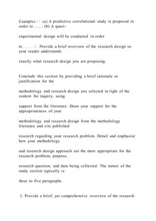 predictive correlational study is proposed in
order to . . . . (b) A quasi-
experimental design will be conducted in order
your reader understands
exactly what research design you are proposing.
Conclude this section by providing a brief rationale or
justification for the
methodology and research design you selected in light of the
context for inquiry, using
support from the literature. Draw your support for the
appropriateness of your
methodology and research design from the methodology
literature and cite published
research regarding your research problem. Detail and emphasize
how your methodology
and research design approach are the most appropriate for the
research problem, purpose,
research question, and data being collected. The nature of the
study section typically is
three to five paragraphs.
1. Provide a brief, yet comprehensive overview of the research
 