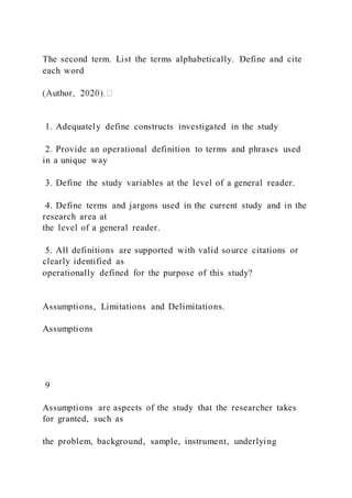 The second term. List the terms alphabetically. Define and cite
each word
1. Adequately define constructs investigated in the study
2. Provide an operational definition to terms and phrases used
in a unique way
3. Define the study variables at the level of a general reader.
4. Define terms and jargons used in the current study and in the
research area at
the level of a general reader.
5. All definitions are supported with valid source citations or
clearly identified as
operationally defined for the purpose of this study?
Assumptions, Limitations and Delimitations.
Assumptions
9
Assumptions are aspects of the study that the researcher takes
for granted, such as
the problem, background, sample, instrument, underlying
 