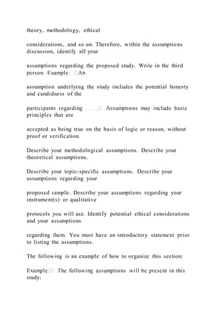 theory, methodology, ethical
considerations, and so on. Therefore, within the assumptions
discussion, identify all your
assumptions regarding the proposed study. Write in the third
n
assumption underlying the study includes the potential honesty
and candidness of the
principles that are
accepted as being true on the basis of logic or reason, without
proof or verification.
Describe your methodological assumptions. Describe your
theoretical assumptions.
Describe your topic-specific assumptions. Describe your
assumptions regarding your
proposed sample. Describe your assumptions regarding your
instrument(s) or qualitative
protocols you will use. Identify potential ethical considerations
and your assumptions
regarding them. You must have an introductory statement prior
to listing the assumptions.
The following is an example of how to organize this section:
Ex
study:
 